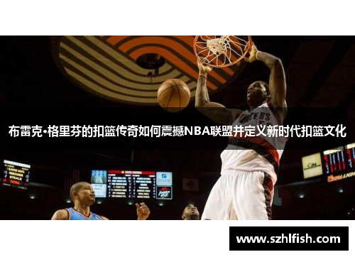 布雷克·格里芬的扣篮传奇如何震撼NBA联盟并定义新时代扣篮文化