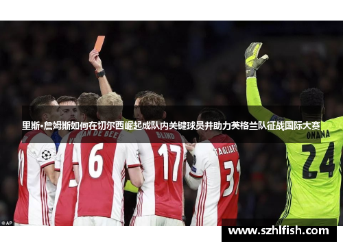 里斯·詹姆斯如何在切尔西崛起成队内关键球员并助力英格兰队征战国际大赛