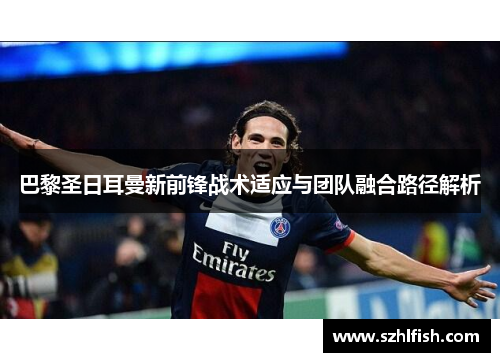 巴黎圣日耳曼新前锋战术适应与团队融合路径解析