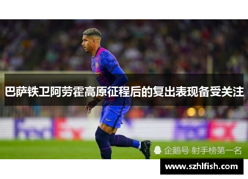 巴萨铁卫阿劳霍高原征程后的复出表现备受关注