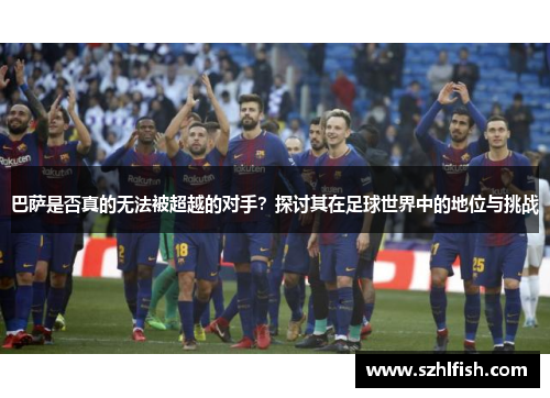 巴萨是否真的无法被超越的对手？探讨其在足球世界中的地位与挑战