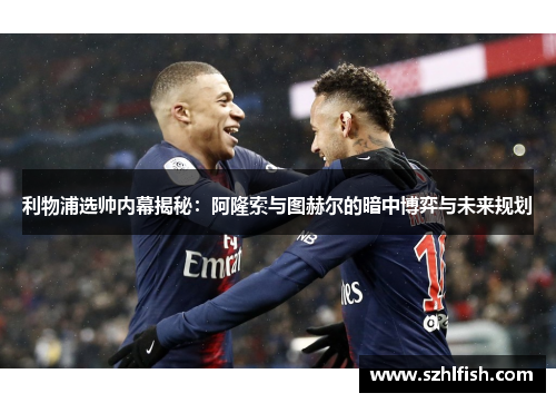 利物浦选帅内幕揭秘：阿隆索与图赫尔的暗中博弈与未来规划