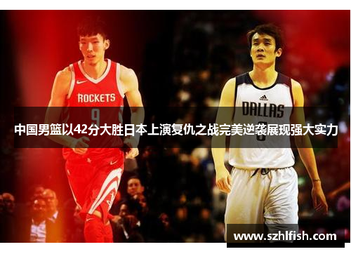 中国男篮以42分大胜日本上演复仇之战完美逆袭展现强大实力