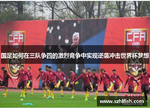 国足如何在三队争四的激烈竞争中实现逆袭冲击世界杯梦想