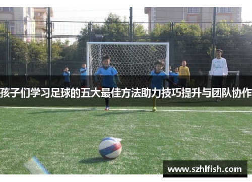 孩子们学习足球的五大最佳方法助力技巧提升与团队协作