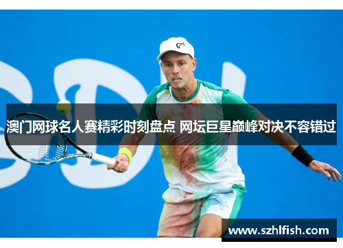 澳门网球名人赛精彩时刻盘点 网坛巨星巅峰对决不容错过