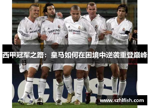 西甲冠军之路:皇马如何在困境中逆袭重登巅峰 西甲冠军之路:皇马如何在困境中逆袭重登巅峰