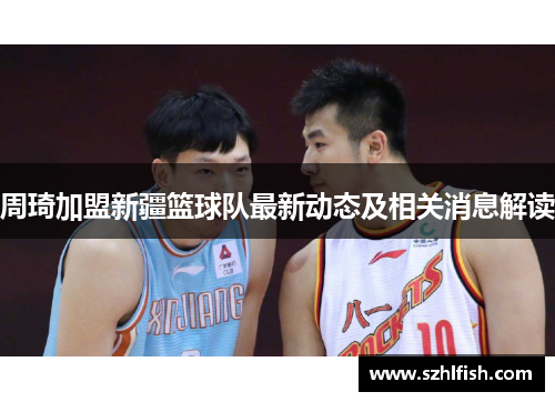 周琦加盟新疆篮球队最新动态及相关消息解读