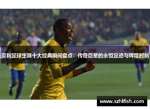 贝利足球生涯十大经典瞬间盘点：传奇巨星的永恒足迹与辉煌时刻