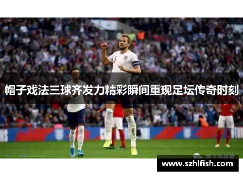 帽子戏法三球齐发力精彩瞬间重现足坛传奇时刻 帽子戏法三球齐发力精彩瞬间重现足坛传奇时刻