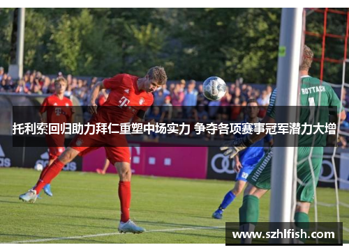 托利索回归助力拜仁重塑中场实力 争夺各项赛事冠军潜力大增