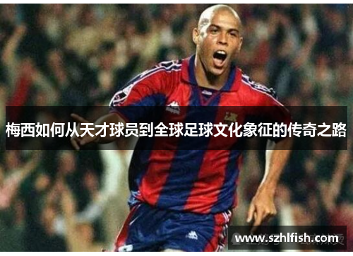 梅西如何从天才球员到全球足球文化象征的传奇之路 梅西如何从天才球员到全球足球文化象征的传奇之路