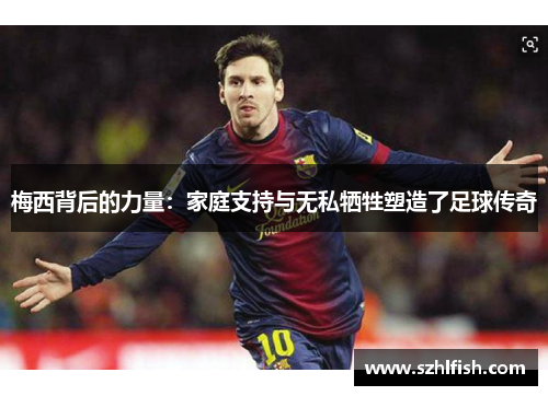 梅西背后的力量:家庭支持与无私牺牲塑造了足球传奇 梅西背后的力量:家庭支持与无私牺牲塑造了足球传奇